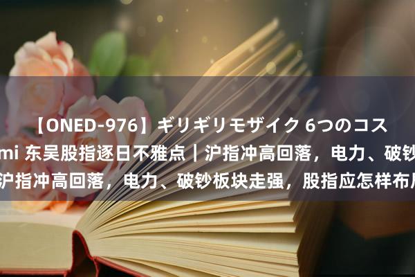 【ONED-976】ギリギリモザイク 6つのコスチュームでパコパコ！ Ami 东吴股指逐日不雅点｜沪指冲高回落，电力、破钞板块走强，股指应怎样布局？