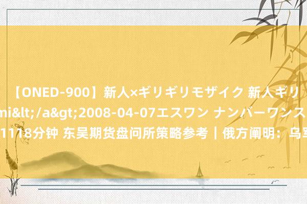 【ONED-900】新人×ギリギリモザイク 新人ギリギリモザイク Ami</a>2008-04-07エスワン ナンバーワンスタイル&$S1118分钟 东吴期货盘问所策略参考｜俄方阐明：乌军攻入俄境内！煤化工集体下挫，底部还有多深？