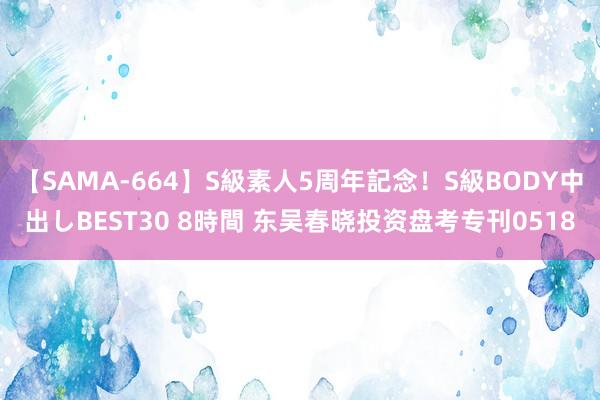 【SAMA-664】S級素人5周年記念！S級BODY中出しBEST30 8時間 东吴春晓投资盘考专刊0518