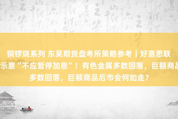 铜锣烧系列 东吴期货盘考所策略参考｜好意思联储最大鹰派现身示意“不应暂停加息”！有色金属多数回落，巨额商品后市会何如走？