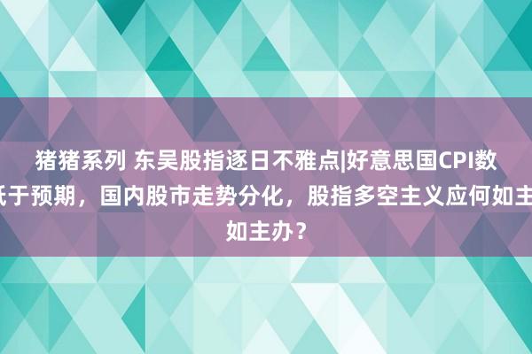 猪猪系列 东吴股指逐日不雅点|好意思国CPI数据低于预期，国内股市走势分化，股指多空主义应何如主办？