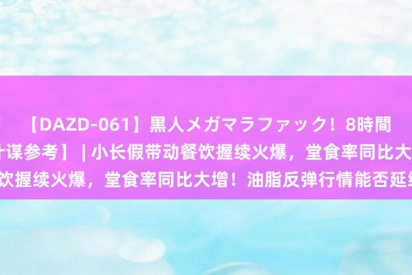 【DAZD-061】黒人メガマラファック！8時間 【东吴期货筹谋所投资计谋参考】 | 小长假带动餐饮握续火爆，堂食率同比大增！油脂反弹行情能否延续？