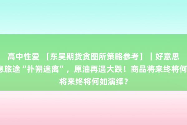 高中性爱 【东吴期货贪图所策略参考】｜好意思联储加息旅途“扑朔迷离”，原油再遇大跌！商品将来终将何如演绎？