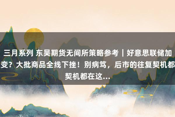 三月系列 东吴期货无间所策略参考｜好意思联储加息再生变？大批商品全线下挫！别病笃，后市的往复契机都在这...