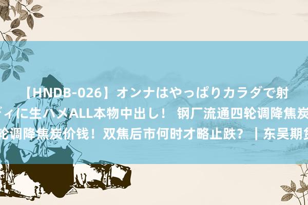 【HNDB-026】オンナはやっぱりカラダで射精する 厳選美巨乳ボディに生ハメALL本物中出し！ 钢厂流通四轮调降焦炭价钱！双焦后市何时才略止跌？｜东吴期货商榷所策略早参