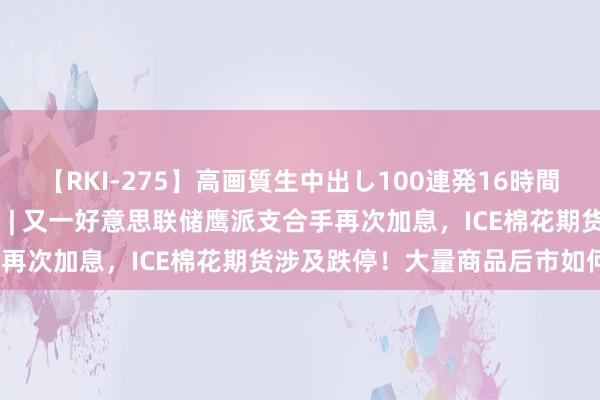 【RKI-275】高画質生中出し100連発16時間 东吴期货磋商所策略参考 | 又一好意思联储鹰派支合手再次加息，ICE棉花期货涉及跌停！大量商品后市如何看？