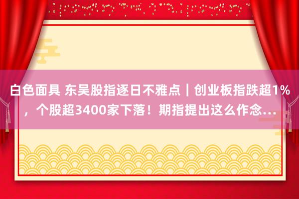 白色面具 东吴股指逐日不雅点｜创业板指跌超1%，个股超3400家下落！期指提出这么作念…