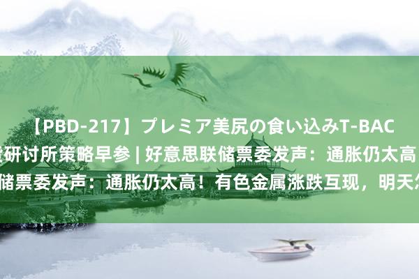 【PBD-217】プレミア美尻の食い込みT-BACK！8時間BEST 东吴期货研讨所策略早参 | 好意思联储票委发声：通胀仍太高！有色金属涨跌互现，明天怎么走？