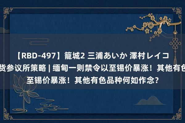 【RBD-497】籠城2 三浦あいか 澤村レイコ ASUKA 东吴期货参议所策略 | 缅甸一则禁令以至锡价暴涨！其他有色品种何如作念？