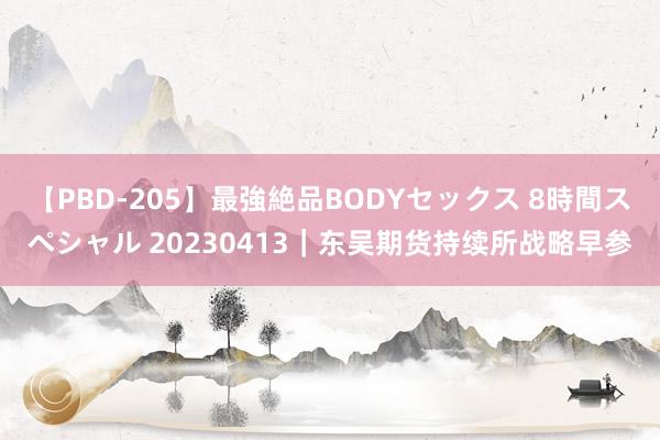 【PBD-205】最強絶品BODYセックス 8時間スペシャル 20230413｜东吴期货持续所战略早参