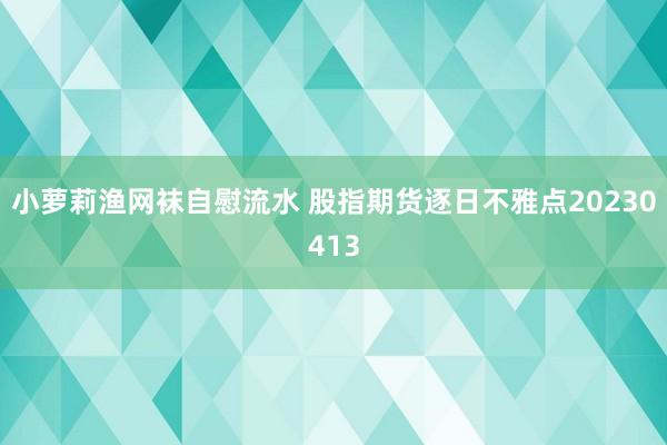 小萝莉渔网袜自慰流水 股指期货逐日不雅点20230413