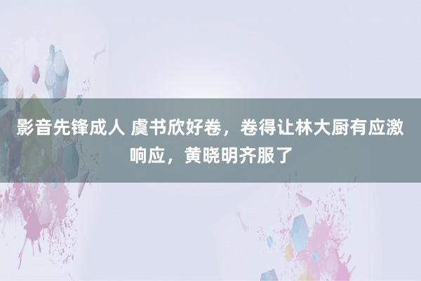 影音先锋成人 虞书欣好卷，卷得让林大厨有应激响应，黄晓明齐服了