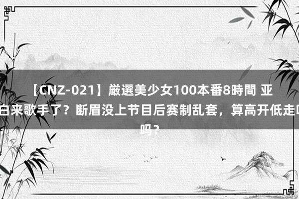 【CNZ-021】厳選美少女100本番8時間 亚当白来歌手了？断眉没上节目后赛制乱套，算高开低走吗？