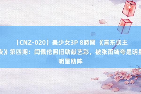 【CNZ-020】美少女3P 8時間 《喜东谈主奇妙夜》第四期：闫佩伦照旧助献艺彩，被张雨绮夸是明星助阵