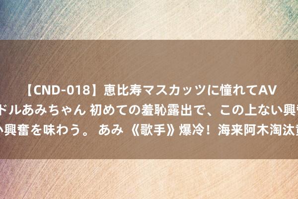 【CND-018】恵比寿マスカッツに憧れてAVデビューした素人アイドルあみちゃん 初めての羞恥露出で、この上ない興奮を味わう。 あみ 《歌手》爆冷！海来阿木淘汰黄宣，网友是会造梗的