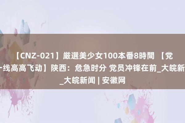 【CNZ-021】厳選美少女100本番8時間 【党旗鄙人层一线高高飞动】陕西：危急时分 党员冲锋在前_大皖新闻 | 安徽网