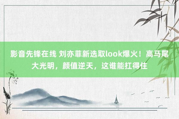 影音先锋在线 刘亦菲新选取look爆火！高马尾大光明，颜值逆天，这谁能扛得住