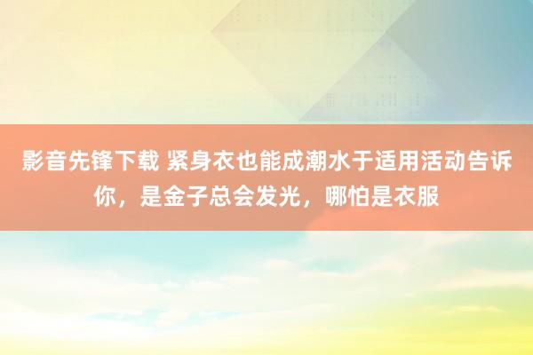 影音先锋下载 紧身衣也能成潮水于适用活动告诉你，是金子总会发光，哪怕是衣服