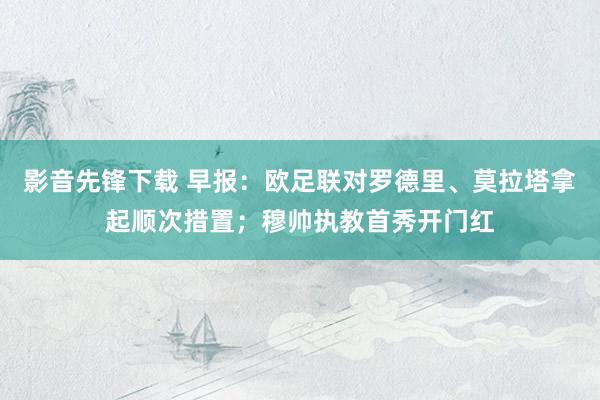 影音先锋下载 早报：欧足联对罗德里、莫拉塔拿起顺次措置；穆帅执教首秀开门红