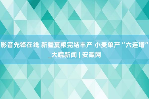 影音先锋在线 新疆夏粮完结丰产 小麦单产“六连增”_大皖新闻 | 安徽网