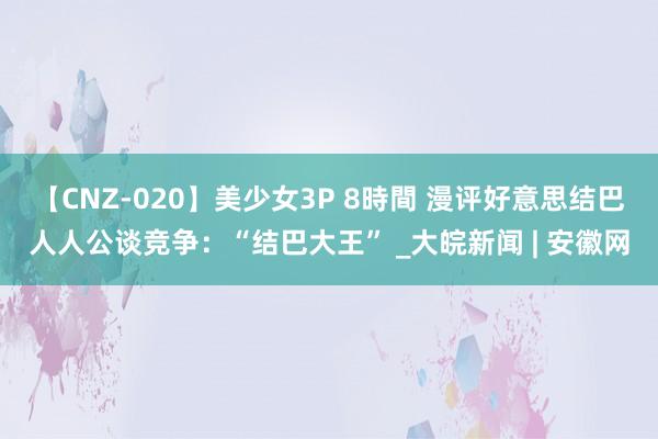 【CNZ-020】美少女3P 8時間 漫评好意思结巴人人公谈竞争：“结巴大王” _大皖新闻 | 安徽网