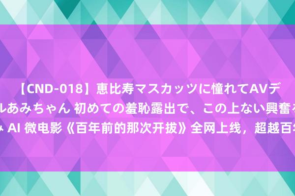 【CND-018】恵比寿マスカッツに憧れてAVデビューした素人アイドルあみちゃん 初めての羞恥露出で、この上ない興奮を味わう。 あみ AI 微电影《百年前的那次开拔》全网上线，超越百年回来中国奥运历程_大皖新闻 | 安徽网