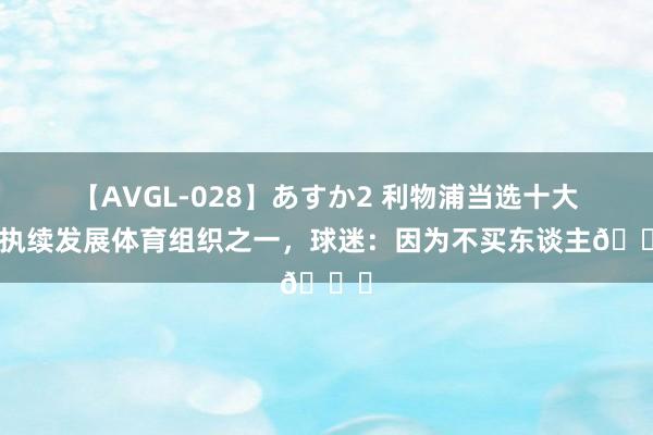 【AVGL-028】あすか2 利物浦当选十大可执续发展体育组织之一，球迷：因为不买东谈主?