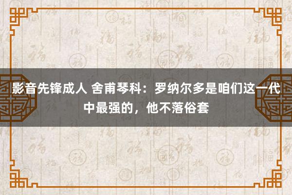 影音先锋成人 舍甫琴科：罗纳尔多是咱们这一代中最强的，他不落俗套