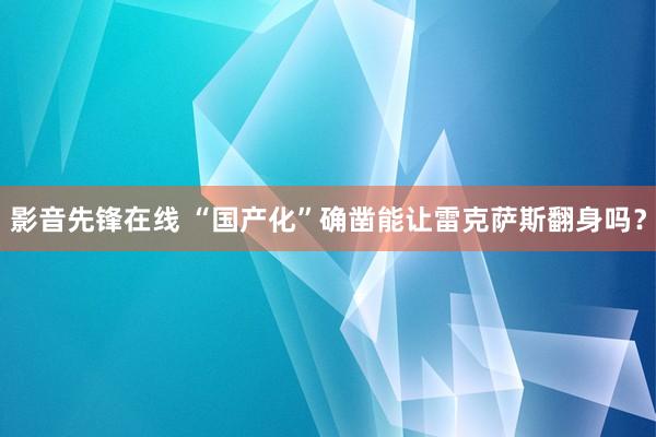 影音先锋在线 “国产化”确凿能让雷克萨斯翻身吗？