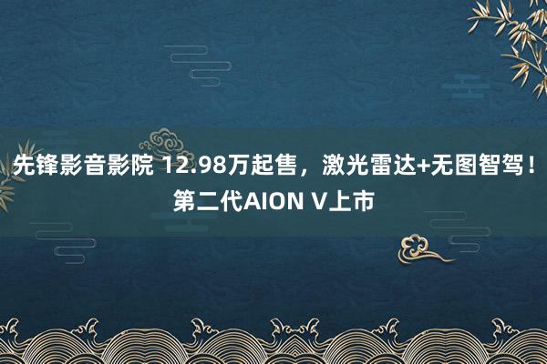 先锋影音影院 12.98万起售，激光雷达+无图智驾！第二代AION V上市