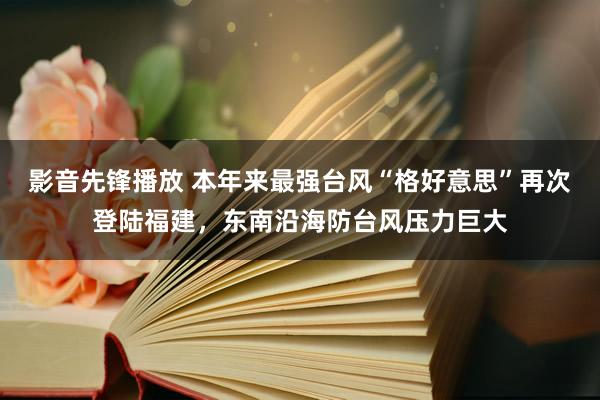 影音先锋播放 本年来最强台风“格好意思”再次登陆福建，东南沿海防台风压力巨大