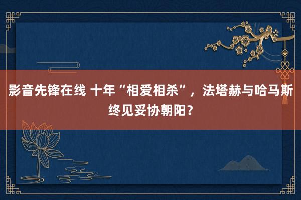 影音先锋在线 十年“相爱相杀”，法塔赫与哈马斯终见妥协朝阳？