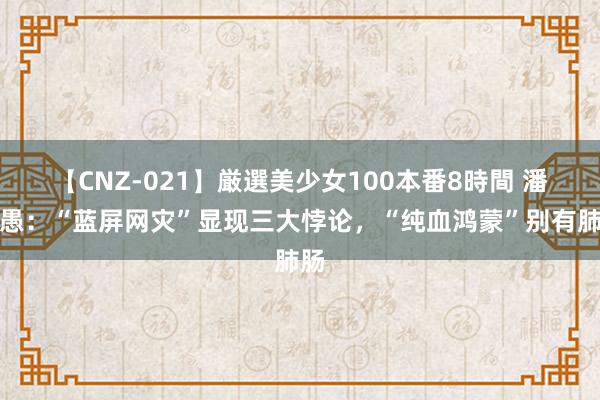 【CNZ-021】厳選美少女100本番8時間 潘攻愚：“蓝屏网灾”显现三大悖论，“纯血鸿蒙”别有肺肠