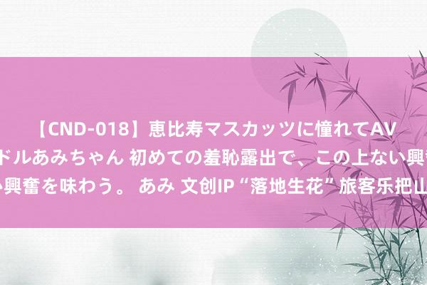 【CND-018】恵比寿マスカッツに憧れてAVデビューした素人アイドルあみちゃん 初めての羞恥露出で、この上ない興奮を味わう。 あみ 文创IP“落地生花”旅客乐把山东好物“打包”带回家