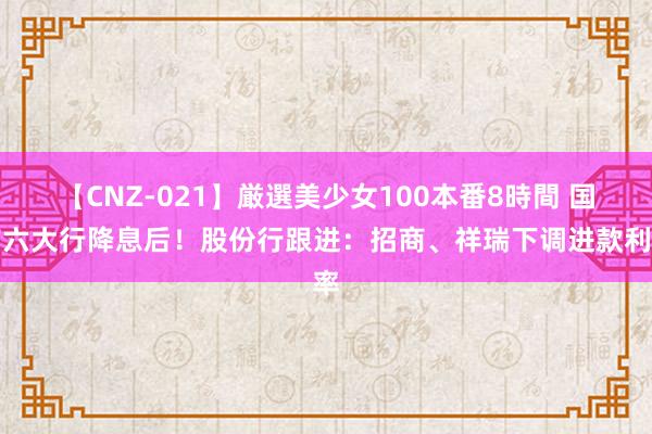 【CNZ-021】厳選美少女100本番8時間 国有六大行降息后！股份行跟进：招商、祥瑞下调进款利率