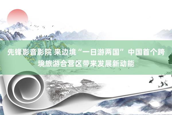 先锋影音影院 来边境“一日游两国” 中国首个跨境旅游合营区带来发展新动能