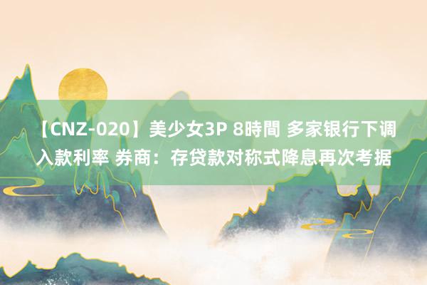 【CNZ-020】美少女3P 8時間 多家银行下调入款利率 券商：存贷款对称式降息再次考据