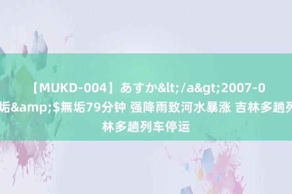 【MUKD-004】あすか</a>2007-09-13無垢&$無垢79分钟 强降雨致河水暴涨 吉林多趟列车停运