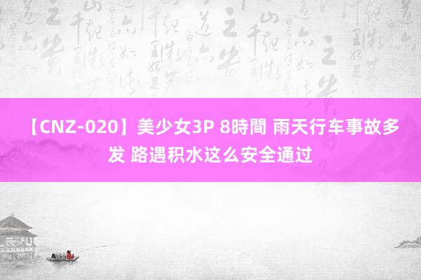 【CNZ-020】美少女3P 8時間 雨天行车事故多发 路遇积水这么安全通过