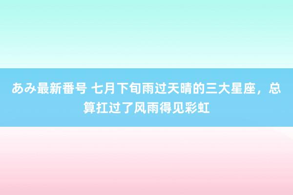 あみ最新番号 七月下旬雨过天晴的三大星座，总算扛过了风雨得见彩虹