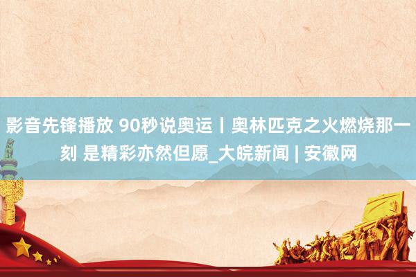 影音先锋播放 90秒说奥运丨奥林匹克之火燃烧那一刻 是精彩亦然但愿_大皖新闻 | 安徽网