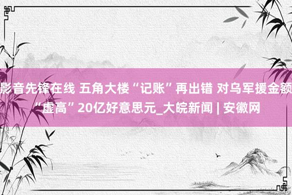 影音先锋在线 五角大楼“记账”再出错 对乌军援金额“虚高”20亿好意思元_大皖新闻 | 安徽网