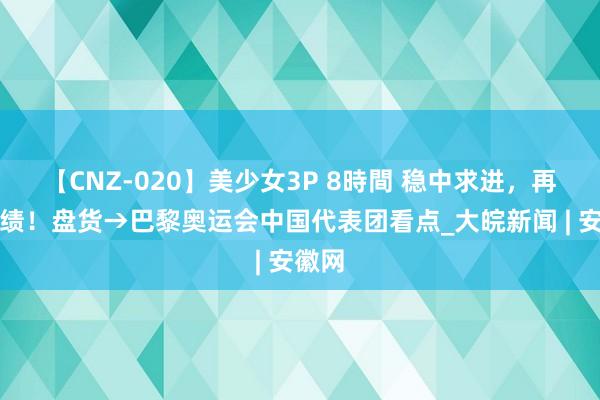 【CNZ-020】美少女3P 8時間 稳中求进，再创佳绩！盘货→巴黎奥运会中国代表团看点_大皖新闻 | 安徽网