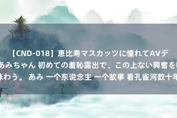 【CND-018】恵比寿マスカッツに憧れてAVデビューした素人アイドルあみちゃん 初めての羞恥露出で、この上ない興奮を味わう。 あみ 一个东说念主 一个故事 看孔雀河数十年的变化_大皖新闻 | 安徽网