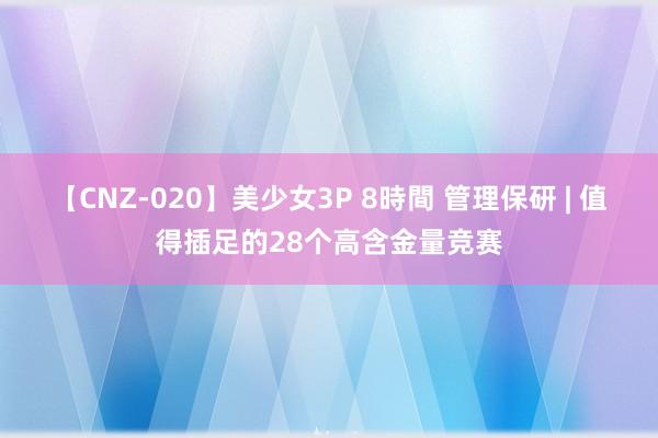 【CNZ-020】美少女3P 8時間 管理保研 | 值得插足的28个高含金量竞赛