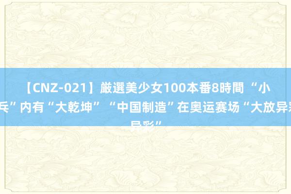 【CNZ-021】厳選美少女100本番8時間 “小乒乓”内有“大乾坤” “中国制造”在奥运赛场“大放异彩”