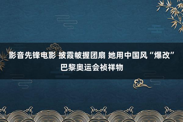 影音先锋电影 披霞帔握团扇 她用中国风“爆改”巴黎奥运会祯祥物