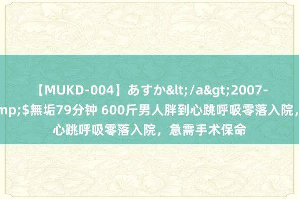 【MUKD-004】あすか</a>2007-09-13無垢&$無垢79分钟 600斤男人胖到心跳呼吸零落入院，急需手术保命