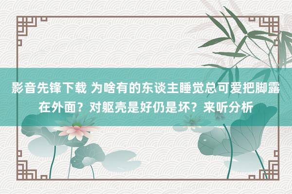 影音先锋下载 为啥有的东谈主睡觉总可爱把脚露在外面？对躯壳是好仍是坏？来听分析