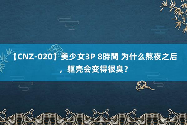 【CNZ-020】美少女3P 8時間 为什么熬夜之后，躯壳会变得很臭？